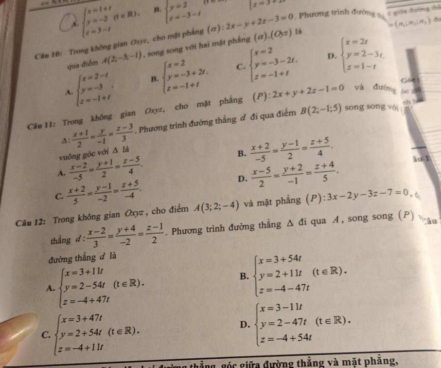 A beginarrayl x=1+t y=-2(t∈ R). z=3-tendarray. B. beginarrayl y=2 z=-3-tendarray.
|z=3+2i
(n_1:n_2:n_3) du
là
Cân 10: Trong không gian Oxyz, cho mặt phẳng (α): 2x-y+2z-3=0. Phương trình đường t = giữa đường thả
qua điểm A(2;-3;-1) , song song với hai mặt phẳng (alpha ),(O,z)
D.
C.
A beginarrayl x=2-t y=-3 z=-1+tendarray. B beginarrayl x=2 y=-3+2t. z=-1+tendarray. beginarrayl x=2 y=-3-2t, z=-1+tendarray. beginarrayl x=2t y=2-3t. z=1-tendarray.
G6c
nh běn
Cầu 11: Trong không gian Oxyz, cho mặt phẳng (P): 2x+y+2z-1=0 và đường áe giū
A:  (x+1)/2 = y/-1 = (z-3)/3 . Phương trình đường thẳng đ đi qua điểm B(2;-1;5)
sōng sōng vái
vuỡng góc với △ Idot a
B.  (x+2)/-5 = (y-1)/2 = (z+5)/4 .
A.  (x-2)/-5 = (y+1)/2 = (z-5)/4 .  (x-5)/2 = (y+2)/-1 = (z+4)/5 .
iu l
C.  (x+2)/5 = (y-1)/-2 = (z+5)/-4 .
D.
Câu 12: Trong không gian Oxyz , cho điểm A(3;2;-4) và mặt phẳng (P): 3x-2y-3z-7=0 , 、
thắng d :  (x-2)/3 = (y+4)/-2 = (z-1)/2 . Phương trình đường thắng . △ di qua A, song song (P) a
đường thắng d là
A. beginarrayl x=3+11t y=2-54t z=-4+47tendarray. (t∈ R).
B. beginarrayl x=3+54t y=2+11t(t∈ R). z=-4-47tendarray.
C. beginarrayl x=3+47t y=2+54t(t∈ R). z=-4+11tendarray.
D. beginarrayl x=3-11t y=2-47t z=-4+54tendarray. (t∈ R).
thắng, góc giữa đường thắng và mặt phẳng,