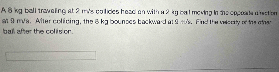 A 8 kg ball traveling at 2 m/s collides head on with a 2 kg ball moving in the opposite direction 
at 9 m/s. After colliding, the 8 kg bounces backward at 9 m/s. Find the velocity of the other 
ball after the collision.