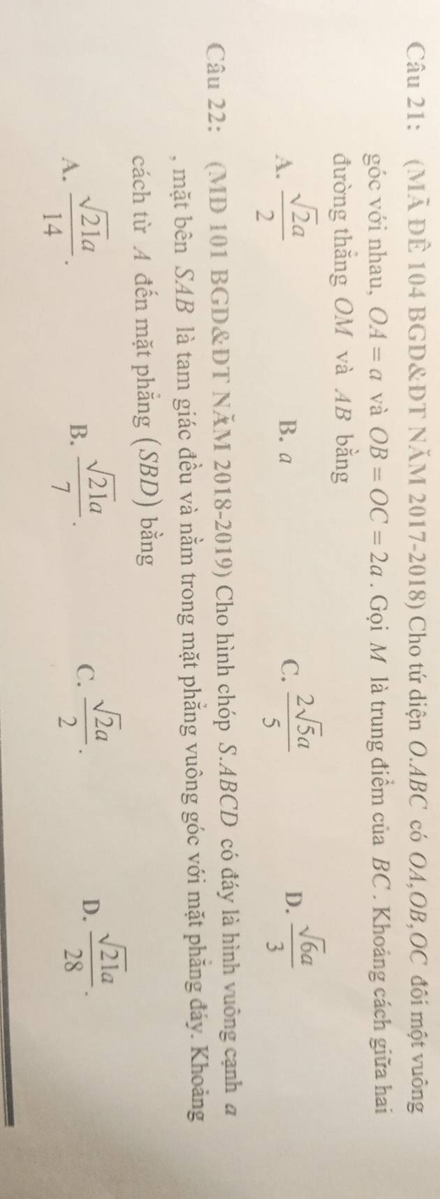 (Mã ĐÊ 104 BGD&DT NĂM 2017-2018) Cho tứ diện O. ABC có OA, OB, OC đôi một vuông
góc với nhau, OA=a và OB=OC=2a. Gọi M là trung điểm của BC. Khoảng cách giữa hai
đường thắng OM và AB bằng
A.  sqrt(2)a/2  B. a C.  2sqrt(5)a/5  D.  sqrt(6)a/3 
Câu 22: (MD 101 BGD&ĐT NĂM 2018-2019) Cho hình chóp S. ABCD có đáy là hình vuông cạnh a
, mặt bên SAB là tam giác đều và nằm trong mặt phẳng vuông góc với mặt phăng đảy. Khoảng
cách từ A đến mặt phẳng (SBD) bằng
A.  sqrt(21)a/14 .
B.  sqrt(21)a/7 .
C.  sqrt(2)a/2 .
D.  sqrt(21)a/28 .