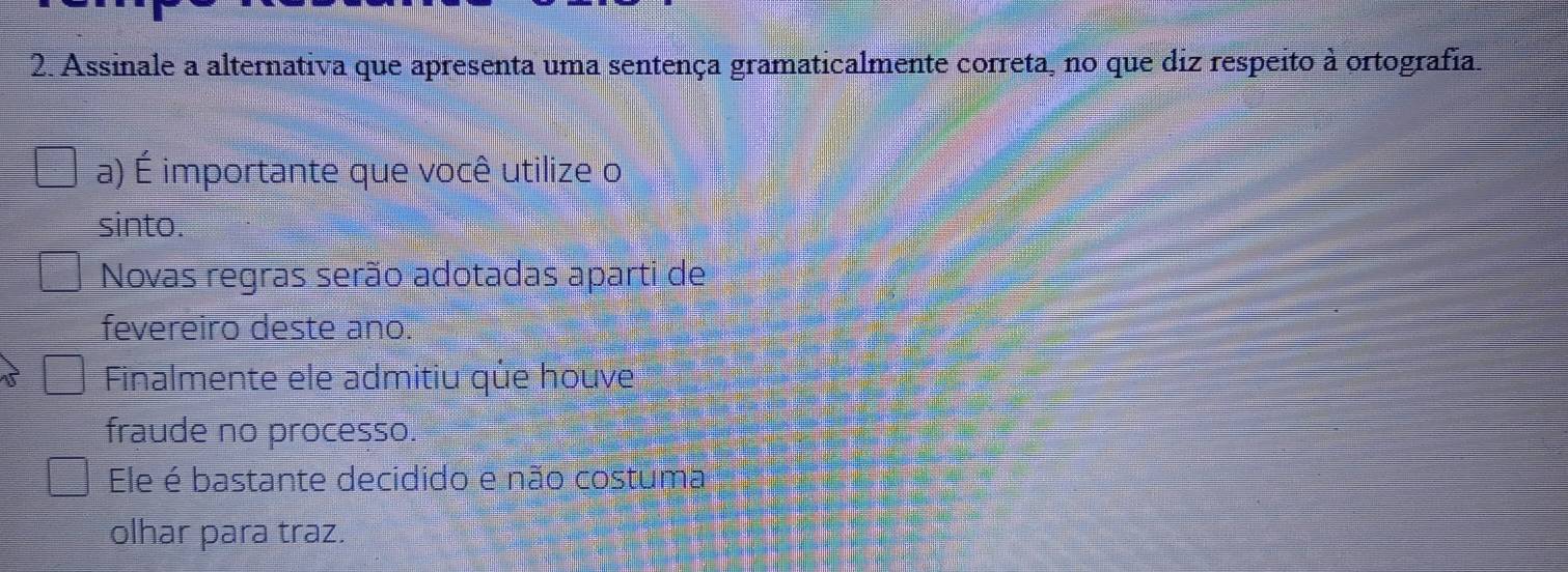 Assinale a alternativa que apresenta uma sentença gramaticalmente correta, no que diz respeito à ortografia.
a) É importante que você utilize o
sinto.
Novas regras serão adotadas aparti de
fevereiro deste ano.
Finalmente ele admitiu qủe houve
fraude no processo.
Ele é bastante decidido e não costuma
olhar para traz.