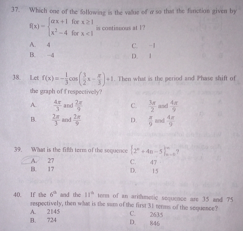 Which one of the following is the value of aso that the function given by
f(x)=beginarrayl alpha x+1forx≥ 1 x^2-4forx<1endarray. is continuous at 1?
A. 4 C. -I
B. -4 D. 1
38. Let f(x)=- 1/3 cos ( 3/2 x- π /3 )+1. Then what is the period and Phase shift of
the graph of f respectively?
A.  4π /3  and  2π /9  C.  3π /2  and  4π /9 
B.  2π /3  and  2π /9  D.  π /9  and  4π /9 
39. What is the fifth term of the sequence  2^n+4n-5 _(n=0)^(∈fty) ?
A. 27
C. 47
B. 17 D. 15
40. If the 6^(th) and the 11^(th) term of an arithmetic sequence are 35 and 75
respectively, then what is the sum of the first 31 terms of the sequence?
A. 2145 C. 2635
B. 724 D. 846