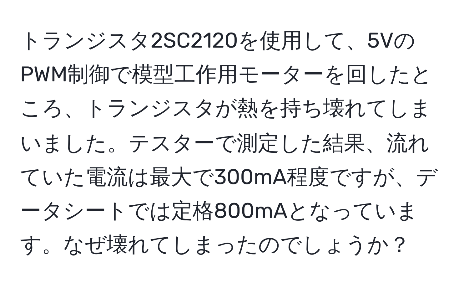 トランジスタ2SC2120を使用して、5VのPWM制御で模型工作用モーターを回したところ、トランジスタが熱を持ち壊れてしまいました。テスターで測定した結果、流れていた電流は最大で300mA程度ですが、データシートでは定格800mAとなっています。なぜ壊れてしまったのでしょうか？