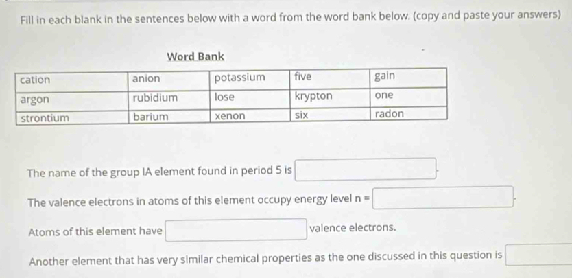 Fill in each blank in the sentences below with a word from the word bank below. (copy and paste your answers) 
The name of the group IA element found in period 5 is □. 
The valence electrons in atoms of this element occupy energy level n=□. 
Atoms of this element have □° □ valence electrons. 
Another element that has very similar chemical properties as the one discussed in this question is □