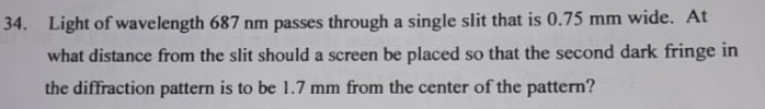 Light of wavelength 687 nm passes through a single slit that is 0.75 mm wide. At 
what distance from the slit should a screen be placed so that the second dark fringe in 
the diffraction pattern is to be 1.7 mm from the center of the pattern?