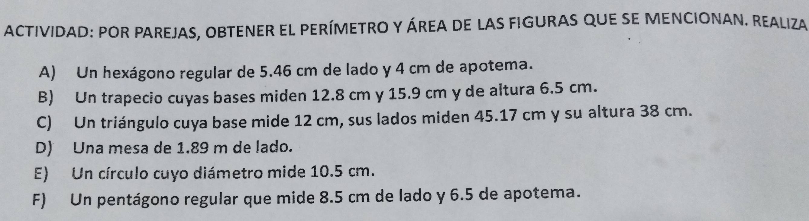 ACTIVIDAD: POR PAREJAS, OBTENER EL PERÍMETRO y áREA DE LAS FIGURAS qUE SE MENCIONAN. REALIza 
A) Un hexágono regular de 5.46 cm de lado y 4 cm de apotema. 
B) Un trapecio cuyas bases miden 12.8 cm y 15.9 cm y de altura 6.5 cm. 
C) Un triángulo cuya base mide 12 cm, sus lados miden 45.17 cm y su altura 38 cm. 
D) Una mesa de 1.89 m de lado. 
E) Un círculo cuyo diámetro mide 10.5 cm. 
F) Un pentágono regular que mide 8.5 cm de lado y 6.5 de apotema.