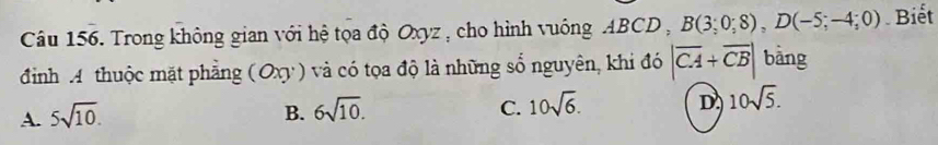 Trong không gian với hệ tọa độ Oxyz , cho hình vuông ABCD , B(3;0;8), D(-5;-4;0). Biết
định A thuộc mặt phẳng (Oxy) và có tọa độ là những số nguyên, khi đó |overline CA+overline CB| bàng
A. 5sqrt(10). B. 6sqrt(10). C. 10sqrt(6). D 10sqrt(5).