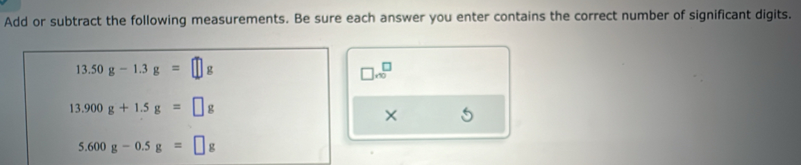 Add or subtract the following measurements. Be sure each answer you enter contains the correct number of significant digits.
13.50g-1.3g=□
□ * 10^□ 
13.900g+1.5g=□ g
×
5.600g-0.5g=□ g