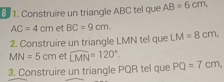 Construire un triangle ABC tel que AB=6cm,
AC=4cm et BC=9cm. 
2. Construire un triangle LMN tel que LM=8cm,
MN=5cm et widehat LMN=120°. 
3. Construire un triangle PQR tel que PQ=7cm,