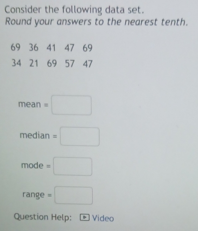 Consider the following data set. 
Round your answers to the nearest tenth.
69 36 41 47 69
34 21 69 57 47
mean=□
median=□
mode=□
range =□
Question Help: Video