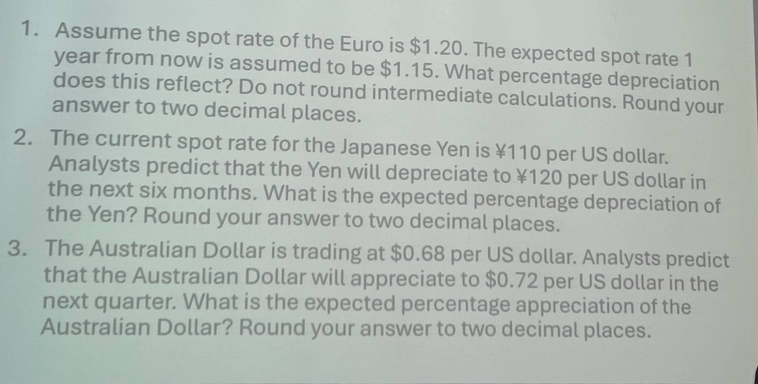 Assume the spot rate of the Euro is $1.20. The expected spot rate 1
year from now is assumed to be $1.15. What percentage depreciation 
does this reflect? Do not round intermediate calculations. Round your 
answer to two decimal places. 
2. The current spot rate for the Japanese Yen is ¥110 per US dollar. 
Analysts predict that the Yen will depreciate to ¥120 per US dollar in 
the next six months. What is the expected percentage depreciation of 
the Yen? Round your answer to two decimal places. 
3. The Australian Dollar is trading at $0.68 per US dollar. Analysts predict 
that the Australian Dollar will appreciate to $0.72 per US dollar in the 
next quarter. What is the expected percentage appreciation of the 
Australian Dollar? Round your answer to two decimal places.