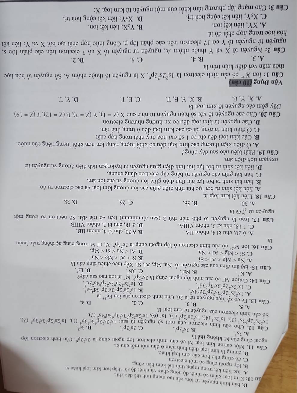 D. bán kính nguyên tử lớn, cấu tạo mạng tinh thể đặc khít.
ầu 10: Kim loại kiểm có nhiệt độ nóng chay và nhiệt độ sôi tháp hơn kim loại khác về
A. lực liên kết trong mạng tinh thể kém bền vững.
B. lớp ngoài cùng có một electron.
C. độ cứng nhỏ hơn các kim loại khác,
D. chúng là kim loại điển hình nằm ở đầu mỗi mỗi chu kì.
Câu 11. Một cation kim loại M có cầu hình electron lớp ngoài cùng là 2s^22p^6. Cấu hình electron lớp
ngoài cùng của M không thể là
A. 3s^1. C. 3s^23p^3. D 3s^2
B. 3s^23p^1.
Câu 12. Cho cầu hình electron của một số nguyên tử sau: 1s^22s^22p^63s^23p^4 (1), 1s^22s^22p^63s^23p^5 (2),
1s^22s^22p^63s^1 (3), 1s^22s^1 (4). 1s^22s^22p^1 (5), 1s^2 (6), 1s^22s^22p^63s^23p^63d^64s^2 (7).
Số cấu hình electron của nguyên tử kim loại là
A. 5. B. 3. C. 2. D. 4.
Câu 13. Fe có số hiệu nguyên tử là 26. Cấu hình electron của ion Fe^(3+) là
A. 1s^22s^22p^63s^23p^63d^34s^2.
C. 1s^22s^22p^63s^23p^63d^5.
B. 1s^22s^22p^63s^23p^63d^44s^1.
D. 1s^22s^22p^63s^23p^64s^23d^3.
Câu 14: Cation M* có cầu hình lớp ngoài cùng là 2s^22p^6 * M* là ion nào sau đây?
A. K⁺. B. Na. C. Rb^+.
D. Li^+.
Câu 15: Độ âm điện của các nguyên tố: Na, Mg, Al, Si. Xếp theo chiều tăng dần là
A. Na
B. Si
C. Si
D. Al
Câu 16. Ion M^(2+) có cầu hình electron ở lớp ngoài cùng là 3s^23p^6. .Vi trí M trong bảng hệ thống tuần hoàn
là
A. ô 20, chu kì 4, nhóm IIA. B. ô 20, chu kì 4, nhóm IIB.
C. ô 18, chu kì 3, nhóm VIIIA. D. ô 18, chu kì 3, nhóm VIIIB.
Câu 17. Iron là nguyên tố phổ biến thứ 2 (sau aluminium) trên vỏ trái đất. Số neutron có trong một
nguyên tử beginarrayr 56 26endarray Fe là
A. 30. B. 56. C. 26. D. 28.
Câu 18. Liên kết kim loại là
A. liên kết sinh ra bởi lực hút tĩnh điện giữa các ion dương kim loại và các electron tự do.
B. liên kết sinh ra bởi lực hút tĩnh điện giữa ion dương và các ion âm.
C. liên kết giữa các nguyên tử bằng cặp electron dùng chung.
D. liên kết sinh ra bởi lực hút tĩnh điện giữa nguyên tử hydorgen tích điện dương và nguyên tử
oxygen tích điện âm.
Câu 19. Phát biều nào sau đây đúng?
A. Ở điều kiện thường các kim loại đều có khối lượng riêng lớn hơn khối lượng riêng của nước.
B. Các kim loại đều chỉ có 1 số oxi hóa duy nhất trong hợp chất.
C. Ở điều kiện thường tất cả các kim loại đều ở trạng thái răn.
D. Các nguyên tử kim loại đều có xu hướng nhường electron.
Câu 20. Cho các nguyên tố với số hiệu nguyên tử như sau: X(Z=1),Y(Z=7),E(Z=12),T(Z=19).
Dãy gồm các nguyên tố kim loại là
A. X, Y, E. B. X, Y, E, T. C. E, T. D. Y, T.
Vận Dụng (10 câu)
Câu 1: Ion X' có cấu hình electron là 1s^22s^22p^6 , X là nguyên tố thuộc nhóm A. Số nguyên tố hóa học
thỏa mãn với điều kiện trên là
A. 3. B. 4. C. 5. D. 2.
Câu 2: Nguyên tố X và Y thuộc nhóm A; nguyên tử nguyên tố X có 7 electron trên các phân lớp s,
nguyên tử nguyên tố Y có 17 electron trên các phân lớp p. Công thức hợp chất tạo bởi X và Y; liên kết
hóa học trong hợp chất đó là
A. XY; liên kết ion. B. Y_2X; liên kết ion.
C. XşY *; liên kết cộng hoá trị. D. X_7Y liên kết cộng hoá trị.
Câu 3: Cho mạng lập phương tâm khối của một nguyên tử kim loại X: