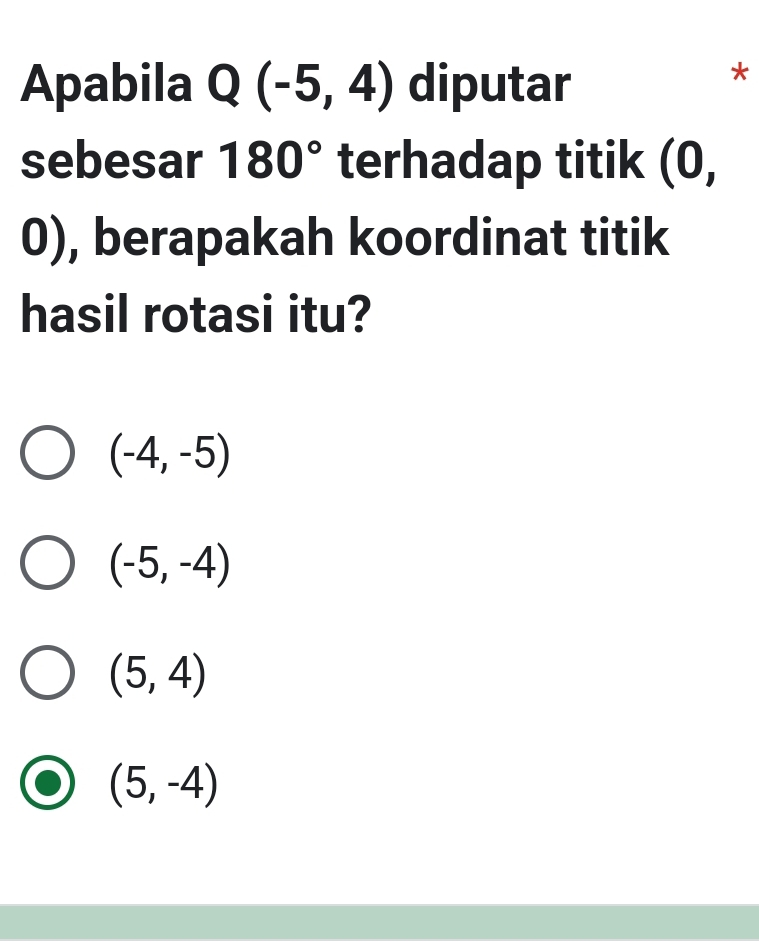 Apabila Q(-5,4) diputar
*
sebesar 180° terhadap titik (( ) 
0), berapakah koordinat titik
hasil rotasi itu?
(-4,-5)
(-5,-4)
(5,4)
(5,-4)