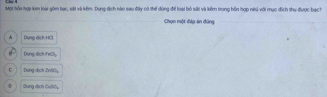 Một hỗn hợp kim loại gồm bạc, sắt và kẽm. Dung dịch nào sau đây có thế dùng để loại bỏ sắt và kẽm trong hỗn hợp nêú với mục đích thu được bạc?
_
Chọn một đáp án đúng
_
A Dung dịch HCl.
B Dung dịch FeCl_2.
C Dung dịch ZnSO_4.
D Dung dịch CuSO_4.