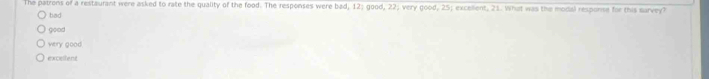 The patrons of a restaurant were asked to rate the quality of the food. The responses were bad, 12 good, 22; very good, 25; excellent, 21. What was the modal resporse for this sarvey?
bad
good
very good.
excellent