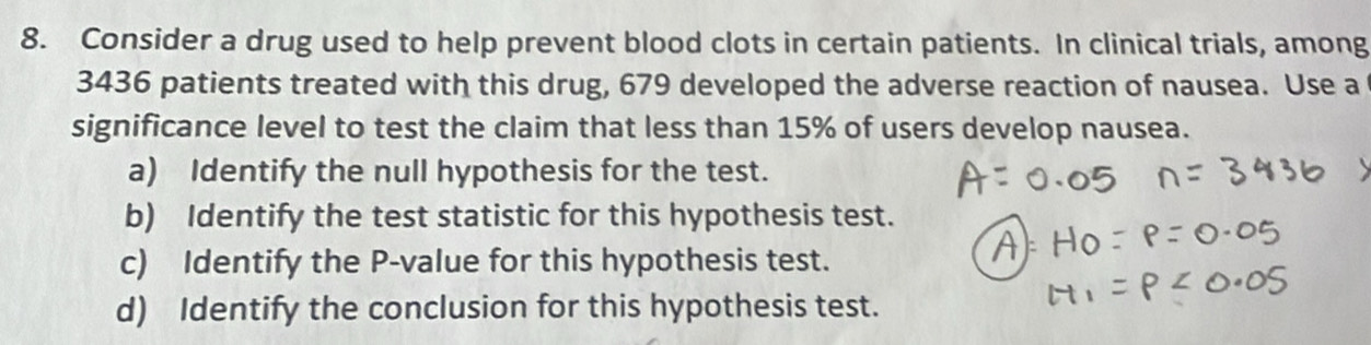 Consider a drug used to help prevent blood clots in certain patients. In clinical trials, among
3436 patients treated with this drug, 679 developed the adverse reaction of nausea. Use a 
significance level to test the claim that less than 15% of users develop nausea. 
a) Identify the null hypothesis for the test. 
b) Identify the test statistic for this hypothesis test. 
c) Identify the P -value for this hypothesis test. 
d) Identify the conclusion for this hypothesis test.