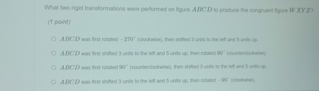 What two rigid transformations were performed on figure ABCD to produce the congruent figure WXYZ?
(1 point)
ABCD was first rotated -270° (clockwise), then shifted 3 units to the left and 5 units up.
ABCD was first shifted 3 units to the left and 5 units up, then rotated 90° (counterclockwise).
ABC'D was first rotated 90° (counterclockwise), then shifted 3 units to the left and 5 units up.
ABCD was first shifted 3 units to the left and 5 units up, then rotated -90° (clockwise).