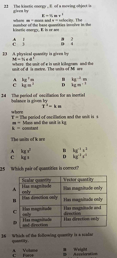 The kinetic energy , E of a moving object is
given by
E=1/2mv^2
where m=mass and v= velocity. The
number of the base quantities involve in the
kinetic energy, E is or are
A 1 B 2
C 3 D 4
23 A physical quantity is given by
M=^3/_4ed^2
where the unit of e is unit kilogram and the
unit of d is metre. The units of M are
A kg^2m B kg^(-2)m
C kgm^2 D kgm^(-2)
24 The period of oscillation for an inertial
balance is given by
T^2=km
where
T= The period of oscillation and the unit is s
m= Mass and the unit is kg
k= constant
The units of k are
A kgs^2
B kg^(-1)s^2
C kg s
D kg^(-2)s^(-1)
25 Which pair of quantities is correct?
26 Which of the following quantity is a scalar
quantity.
A Volume B Weight
C Force D Acceleration