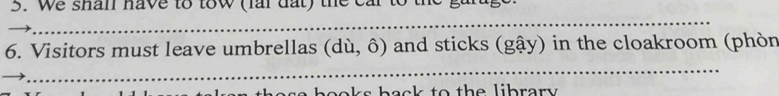 We shan have to tow (fai dất) the car to the g 
_ 
6. Visitors must leave umbrellas (dù, ô) and sticks (gậy) in the cloakroom (phòn 
_ 
a h o oks back to th e librar y .