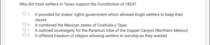 Why did most settlers in Texas support the Constitution of 1824?
It provided for states' rights government which allowed Anglo settlers to keep their
slaves
b It combined the Mexican states of Coahuila y Tejas
C It outlined sovereignty for the Rarámuri tribe of the Copper Canyon (Northern Mexico)
d It offfered freedom of religion allowing settlers to worship as they wanted