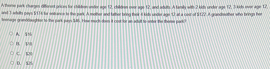 A theme park charges different prices for children under age 12, children over age 12, and adults. A family with 2 kids under age 12, 3 kids over age 12,
and 3 adults pays $174 for entrance to the park. A mother and father bring their 4 kids under age 12 at a cost of $122. A grandmother who brings her
teenage granddaughter to the park pays $46. How much does it cost for an adult to enter the theme park?
A. $16
B. $18
C. $20
D. $25