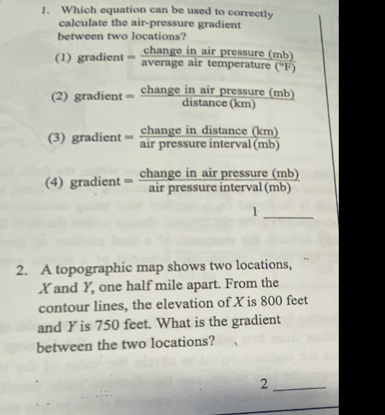 Which equation can be used to correctly
calculate the air-pressure gradient
between two locations?
(1) gradient =frac changeinairpressure(mb)averageairtemperature(^circ F)
(2) gradient = changeinairpressure(mb)/distan ce(km) 
(3) gradie. t =frac changeindistan cebeginpmatrix kmendpmatrix airpressureinterval(mb)
(4) gradi ent= changeinairpressure(mb)/airpressureinterval(mb) 
_1
2. A topographic map shows two locations,
X and Y, one half mile apart. From the
contour lines, the elevation of X is 800 feet
and Y is 750 feet. What is the gradient
between the two locations?
_2