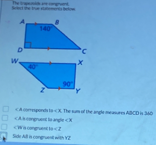 The trapezoids are congruent.
Select the true statements below.
< A corresponds to  The sum of the angle measures ABCD is 360
∠ A is congruent to angle ∠ X
is congruent to ∠ Z
Side AB is congruent with YZ YZ