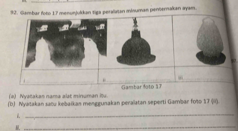 Gambar foto 17 menunjukkan tiga peralatan minuman penternakan ayam. 
97 . 
ⅱ 
_ 
_i 
Gambar foto 17 
(a) Nyatakan nama alat minuman itu. 
(b) Nyatakan satu kebaikan menggunakan peralatan seperti Gambar foto 17 (ii). 
i. 
_ 
ii._