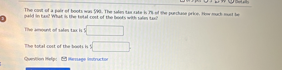 Details 
The cost of a pair of boots was $90. The sales tax rate is 7% of the purchase price. How much must be
3 paid in tax? What is the total cost of the boots with sales tax? 
The amount of sales tax is $ □
The total cost of the boots is $ □. 
Question Help: Message instructor