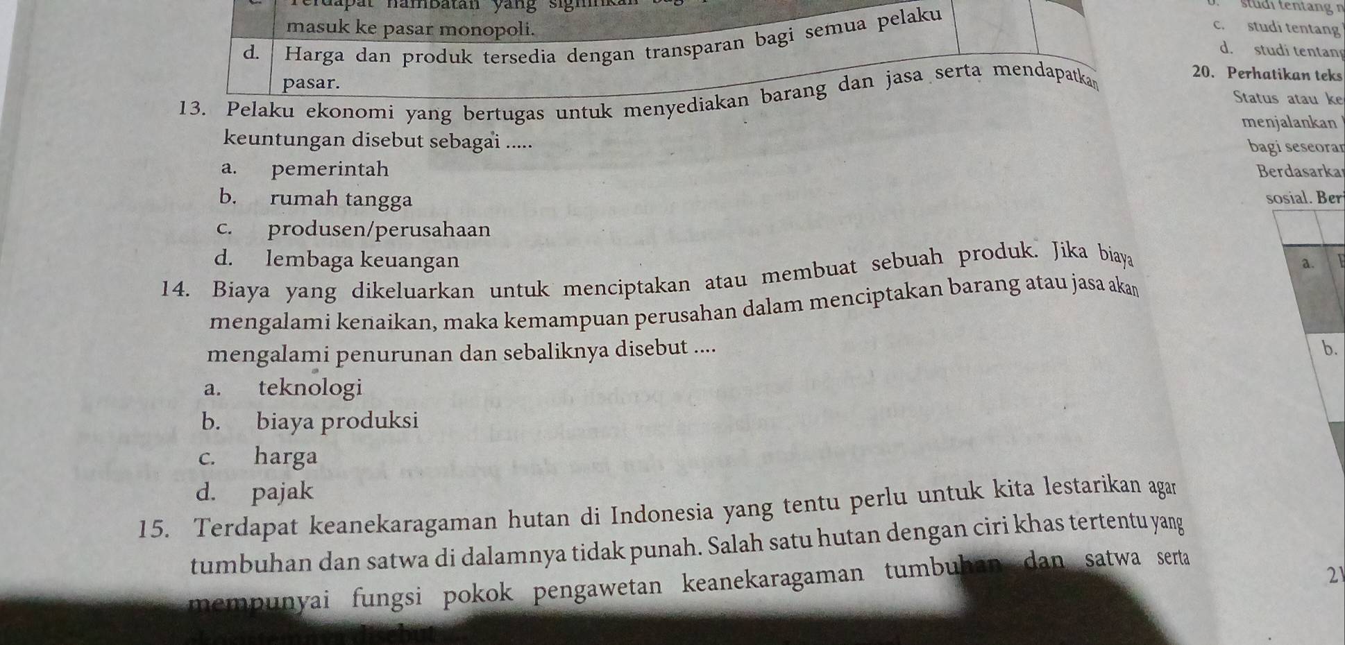 hapat hambatan yang sigh
stdi tentang
masuk ke pasar monopoli.
d. Harga dan produk tersedia dengan transparan bagi semua pelaku
c. studi tentang
d. studi tentan
20. Perhatikan teks
pasar. Status atau ke
13. Pelaku ekonomi yang bertugas untuk menyediakan barang dan jasa serta mendapatkan
menjalankan
keuntungan disebut sebagai .....
bagi seseoran
a. pemerintah Berdasarka
b. rumah tangga sosial. Ber
c. produsen/perusahaan
d. lembaga keuangan a.
14. Biaya yang dikeluarkan untuk menciptakan atau membuat sebuah produk. Jika biaya
mengalami kenaikan, maka kemampuan perusahan dalam menciptakan barang atau jasa aka
mengalami penurunan dan sebaliknya disebut ....
b.
a. teknologi
b. biaya produksi
c. harga
d. pajak
15. Terdapat keanekaragaman hutan di Indonesia yang tentu perlu untuk kita lestarikan agan
tumbuhan dan satwa di dalamnya tidak punah. Salah satu hutan dengan ciri khas tertentu yang
21
mempunyai fungsi pokok pengawetan keanekaragaman tumbuhan dan satwa serta