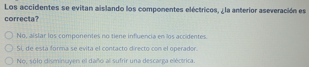 Los accidentes se evitan aislando los componentes eléctricos, ¿la anterior aseveración es
correcta?
No, aislar los componentes no tiene influencia en los accidentes.
Sí, de esta forma se evita el contacto directo con el operador.
No, sólo disminuyen el daño al sufrir una descarga eléctrica.