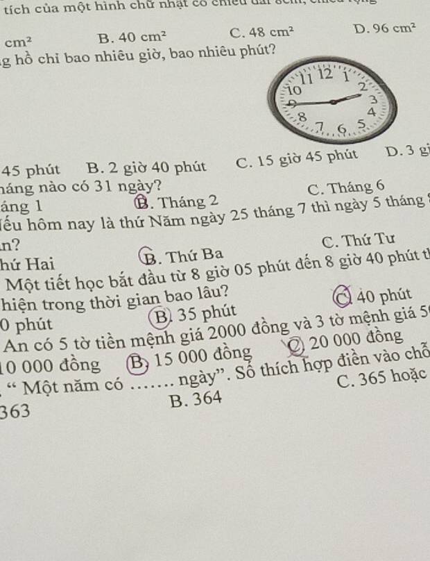 tích của một hình chữ nhật có chiều tai ở
cm^2 B. 40cm^2 C. 48cm^2 D. 96cm^2
lg hồ chỉ bao nhiêu giờ, bao nhiêu phút?
45 phút B. 2 giờ 40 phút C. 15 giờ 45 phút D. 3 gi
náng nào có 31 ngày? C. Tháng 6
áng l B. Tháng 2
hểu hôm nay là thứ Năm ngày 25 tháng 7 thì ngày 5 tháng
n?
hứ Hai B. Thứ Ba C. Thứ Tư
Một tiết học bắt đầu từ 8 giờ 05 phút đến 8 giờ 40 phút tỉ
hiện trong thời gian bao lâu?
0 phút
B 35 phút 40 phút
An có 5 tờ tiền mệnh giá 2000 đồng và 3 tờ mệnh giá 51
10 000 đồng By 15 000 đồng ② 20 000 đồng
“ Một năm có ....... ngày”. Sổ thích hợp điền vào chỗ
363 B. 364 C. 365 hoặc