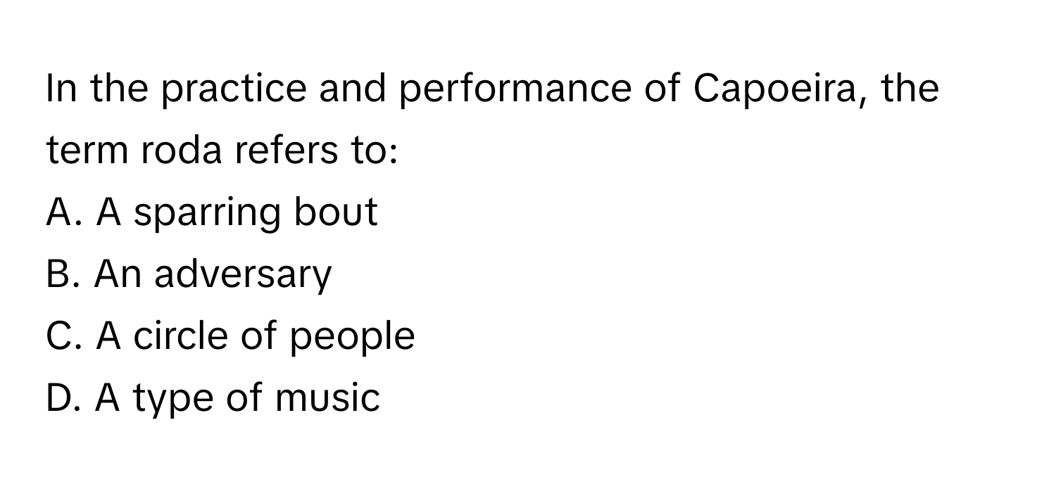 In the practice and performance of Capoeira, the term roda refers to:

A. A sparring bout
B. An adversary
C. A circle of people
D. A type of music