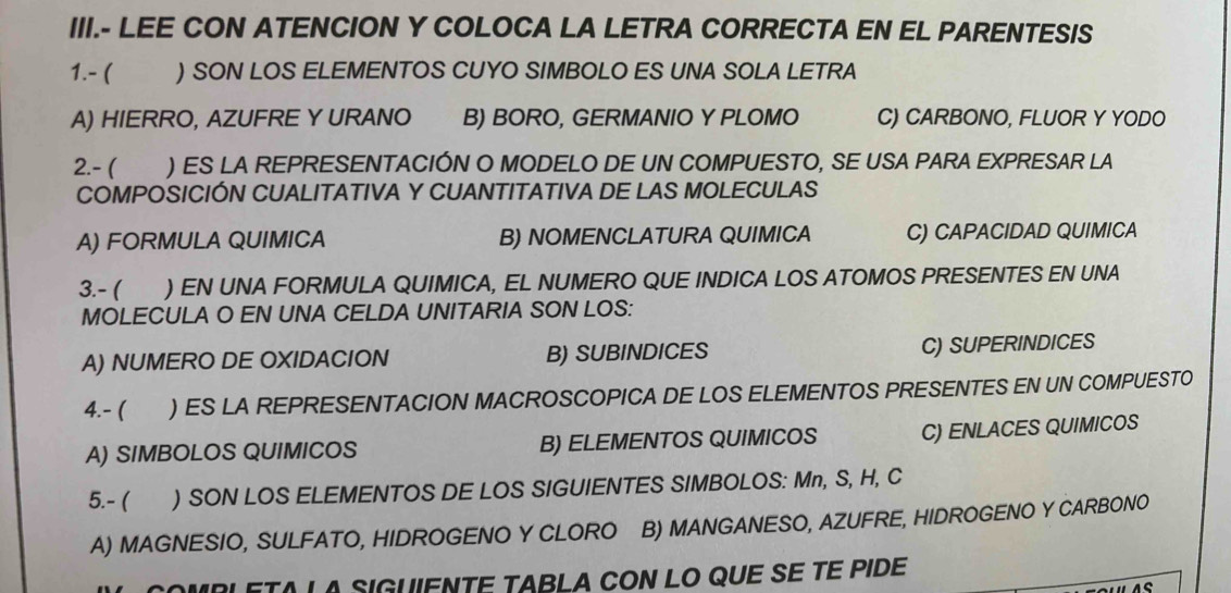 III.- LEE CON ATENCION Y COLOCA LA LETRA CORRECTA EN EL PARENTESIS
1.- ( ) SON LOS ELEMENTOS CUYO SIMBOLO ES UNA SOLA LETRA
A) HIERRO, AZUFRE Y URANO B) BORO, GERMANIO Y PLOMO C) CARBONO, FLUOR Y YODO
2.- ( ) ES LA REPRESENTACIÓN O MODELO DE UN COMPUESTO, SE USA PARA EXPRESAR LA
COMPOSICIÓN CUALITATIVA Y CUANTITATIVA DE LAS MOLECULAS
A) FORMULA QUIMICA B) NOMENCLATURA QUIMICA C) CAPACIDAD QUIMICA
3.- ( ) EN UNA FORMULA QUIMICA, EL NUMERO QUE INDICA LOS ATOMOS PRESENTES EN UNA
MOLECULA O EN UNA CELDA UNITARIA SON LOS:
A) NUMERO DE OXIDACION B) SUBINDICES C) SUPERINDICES
4.- ( ) ES LA REPRESENTACION MACROSCOPICA DE LOS ELEMENTOS PRESENTES EN UN COMPUESTO
A) SIMBOLOS QUIMICOS B) ELEMENTOS QUIMICOS C) ENLACES QUIMICOS
5.- ( ) SON LOS ELEMENTOS DE LOS SIGUIENTES SIMBOLOS: Mn, S, H, C
A) MAGNESIO, SULFATO, HIDROGENO Y CLORO B) MANGANESO, AZUFRE, HIDROGENO Y CARBONO
COMRLETA LA SIGUIENTÉ TABLA CON LO QUE SE TE PIDE