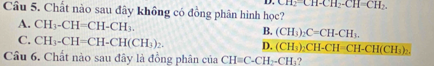 D. upsilon _H2=CH-CH_2-CH=CH_2. 
Câu 5. Chất nào sau đây không có đồng phân hình học?
A. CH_3-CH=CH-CH_3.
B. (CH_3)_2C=CH-CH_3.
C. CH_3-CH=CH-CH(CH_3)_2.
D. (CH_3)_2CH-CH=CH-CH(CH_3)_2. 
Câu 6. Chất nào sau đây là đồng phân ctiaCHequiv C-CH_2-CH_3 ?