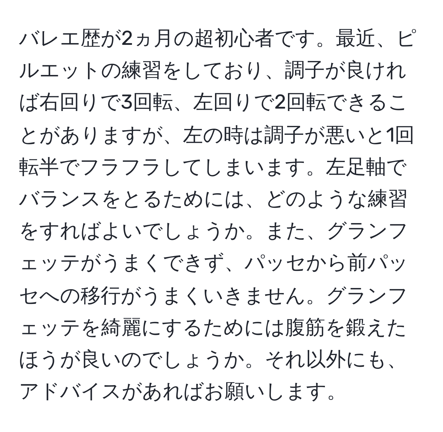 バレエ歴が2ヵ月の超初心者です。最近、ピルエットの練習をしており、調子が良ければ右回りで3回転、左回りで2回転できることがありますが、左の時は調子が悪いと1回転半でフラフラしてしまいます。左足軸でバランスをとるためには、どのような練習をすればよいでしょうか。また、グランフェッテがうまくできず、パッセから前パッセへの移行がうまくいきません。グランフェッテを綺麗にするためには腹筋を鍛えたほうが良いのでしょうか。それ以外にも、アドバイスがあればお願いします。