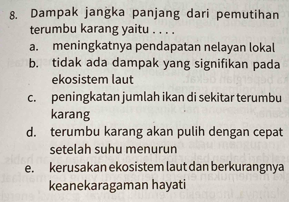 Dampak jangka panjang dari pemutihan
terumbu karang yaitu . . . .
a. meningkatnya pendapatan nelayan lokal
b. tidak ada dampak yang signifikan pada
ekosistem laut
c. peningkatan jumlah ikan di sekitar terumbu
karang
d. terumbu karang akan pulih dengan cepat
setelah suhu menurun
e. kerusakan ekosistem laut dan berkurangnya
keanekaragaman hayati