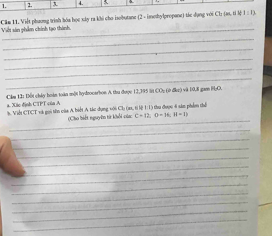 2. 3. 4. 5. b. .. 
Câu 11. Viết phương trình hóa học xảy ra khi cho isobutane (2 - imethylpropane) tác dụng với CI_2(as,tile1:1). 
Viết sản phầm chính tạo thành. 
_ 
_ 
_ 
_ 
_ 
Câu 12: Đốt cháy hoàn toàn một hydrocarbon A thu được 12,395 lít CO_2 (ở đkc) và 10,8 gam H_2O. 
a. Xác định CTPT của A 
b. Viết CTCT và gọi tên của A biết A tác dụng với Cl_2 (as, tỉ lệ 1:1) thu được 4 sản phẩm thế 
_ 
(Cho biết nguyên tử khối của: C=12; O=16; H=1)
_ 
_ 
_ 
_ 
_ 
_ 
_ 
_ 
_ 
_ 
_ 
_