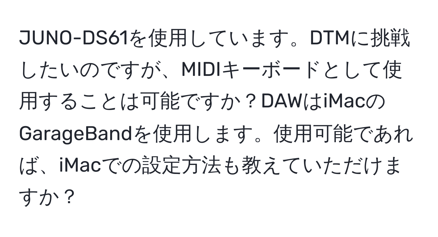 JUNO-DS61を使用しています。DTMに挑戦したいのですが、MIDIキーボードとして使用することは可能ですか？DAWはiMacのGarageBandを使用します。使用可能であれば、iMacでの設定方法も教えていただけますか？