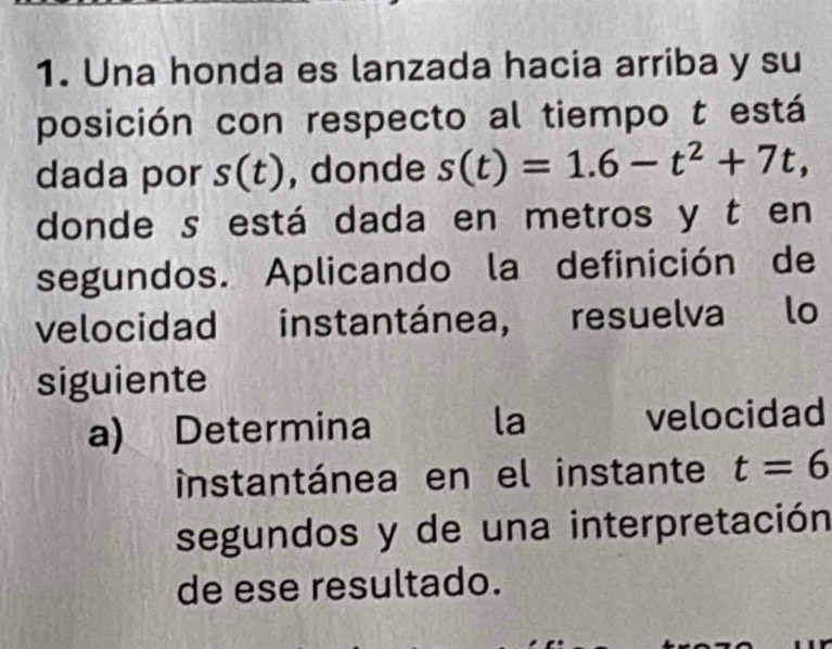 Una honda es lanzada hacia arriba y su 
posición con respecto al tiempo t está 
dada por s(t) , donde s(t)=1.6-t^2+7t, 
donde s está dada en metros y t en 
segundos. Aplicando la definición de 
velocidad instantánea, resuelva lo 
siguiente 
a) Determina la velocidad 
instantánea en el instante t=6
segundos y de una interpretación 
de ese resultado.