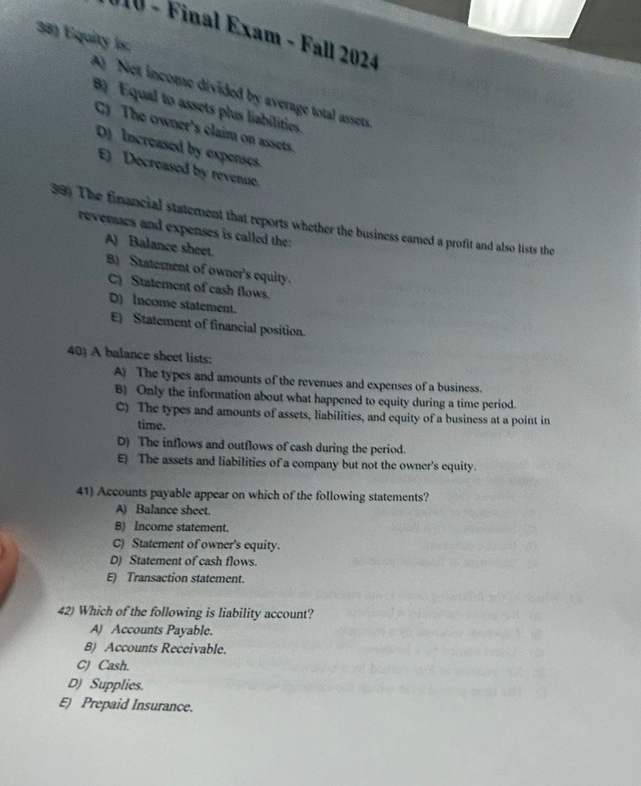 110 - Final Exam - Fall 2024
38) Equity is
A Net income divided by average total assets
8 Equal to assets plus liabilities.
C) The owner's claim on assets.
D) Increased by expenses.
E) Decreased by revenue.
39) The financial statement that reports whether the business camed a profit and also lists the
revenses and expenses is called the:
A) Balance sheet.
B) Statement of owner's equity.
C Statement of cash flows.
D) Income statement.
E Statement of financial position.
40) A balance sheet lists:
A) The types and amounts of the revenues and expenses of a business.
B) Only the information about what happened to equity during a time period.
C) The types and amounts of assets, liabilities, and equity of a business at a point in
time.
D) The inflows and outflows of cash during the period.
E) The assets and liabilities of a company but not the owner's equity.
41) Accounts payable appear on which of the following statements?
A) Balance sheet.
B) Income statement.
C) Statement of owner's equity.
D) Statement of cash flows.
E) Transaction statement.
42) Which of the following is liability account?
A) Accounts Payable.
B) Accounts Receivable.
C) Cash.
D) Supplies.
E) Prepaid Insurance.