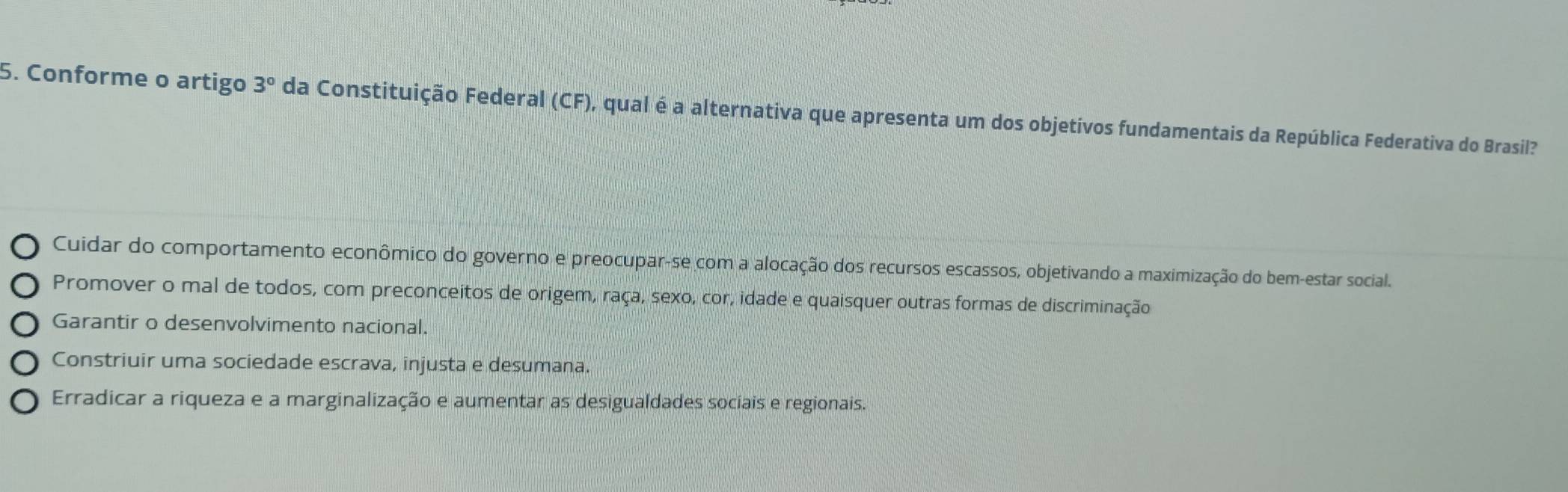 Conforme o artigo 3° da Constituição Federal (CF), qual é a alternativa que apresenta um dos objetivos fundamentais da República Federativa do Brasil?
Cuidar do comportamento econômico do governo e preocupar-se com a alocação dos recursos escassos, objetivando a maximização do bem-estar social.
Promover o mal de todos, com preconceitos de origem, raça, sexo, cor, idade e quaisquer outras formas de discriminação
Garantir o desenvolvimento nacional.
Constriuir uma sociedade escrava, injusta e desumana.
Erradicar a riqueza e a marginalização e aumentar as desigualdades sociais e regionais.