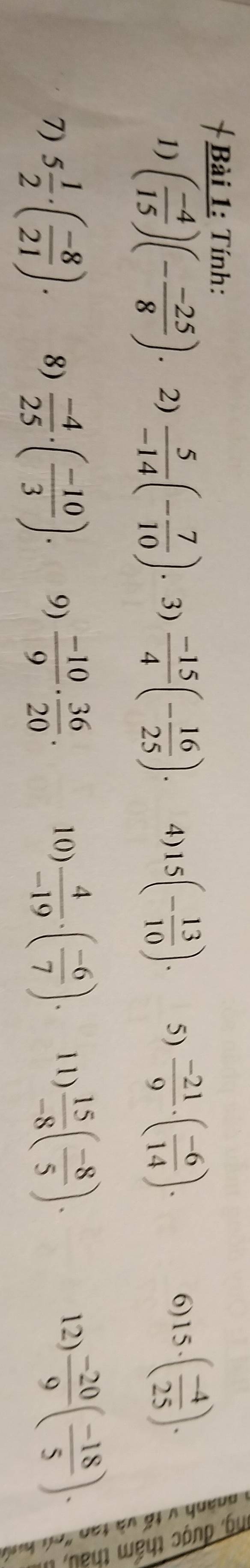 Tính: 
1) ( (-4)/15 )(- (-25)/8 ) 2)  5/-14 (- 7/10 ). 3)  (-15)/4 (- 16/25 ). 4) 15(- 13/10 ). 5)  (-21)/9 · ( (-6)/14 ). 
6) 15· ( (-4)/25 ). 

12) 
7) 5 1/2 · ( (-8)/21 ). 8)  (-4)/25 · ( (-10)/3 ). 9)  (-10)/9 ·  36/20 . 10)  4/-19 · ( (-6)/7 ). 11)  15/-8 ( (-8)/5 ).  (-20)/9 ( (-18)/5 ).