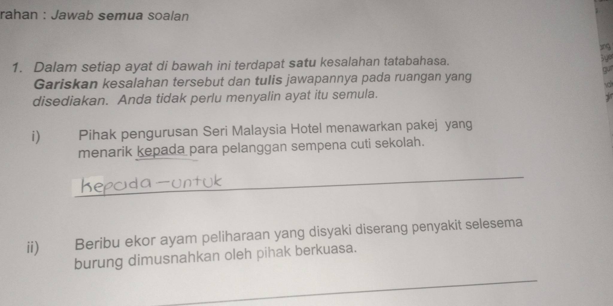 rahan : Jawab semua soalan 
ang 
1. Dalam setiap ayat di bawah ini terdapat satu kesalahan tatabahasa. 
Sye 
gur 
Gariskan kesalahan tersebut dan tulis jawapannya pada ruangan yang 
1al 
disediakan. Anda tidak perlu menyalin ayat itu semula. 
i) Pihak pengurusan Seri Malaysia Hotel menawarkan pakej yang 
menarik kepada para pelanggan sempena cuti sekolah. 
_ 
ii) Beribu ekor ayam peliharaan yang disyaki diserang penyakit selesema 
burung dimusnahkan oleh pihak berkuasa. 
_