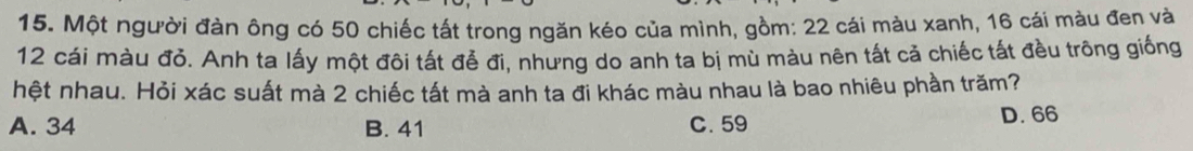 Một người đàn ông có 50 chiếc tất trong ngăn kéo của mình, gồm: 22 cái màu xanh, 16 cái màu đen và
12 cái màu đỏ. Anh ta lấy một đôi tất đễ đi, nhưng do anh ta bị mù màu nên tất cả chiếc tất đều trông giống
hệt nhau. Hỏi xác suất mà 2 chiếc tất mà anh ta đi khác màu nhau là bao nhiêu phần trăm?
A. 34 B. 41 C. 59
D. 66