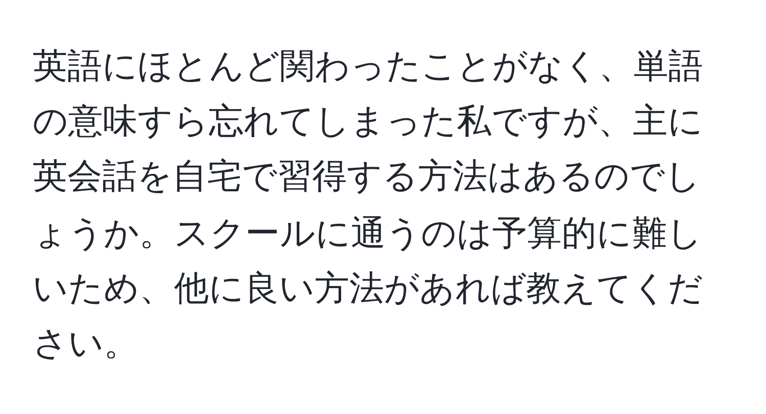 英語にほとんど関わったことがなく、単語の意味すら忘れてしまった私ですが、主に英会話を自宅で習得する方法はあるのでしょうか。スクールに通うのは予算的に難しいため、他に良い方法があれば教えてください。