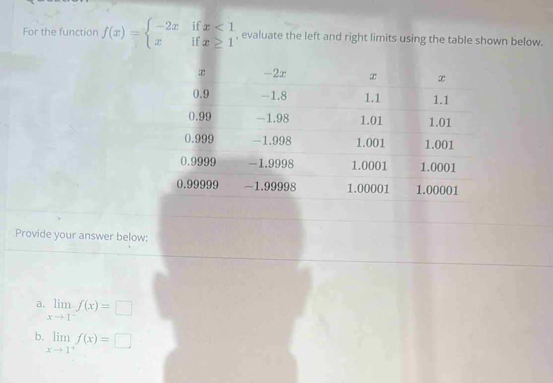 For the function f(x)=beginarrayl -2xifx<1 xifx≥ 1endarray. , evaluate the left and right limits using the table shown below.
Provide your answer below:
a. limlimits _xto 1^-f(x)=□
b. limlimits _xto 1^+f(x)=□