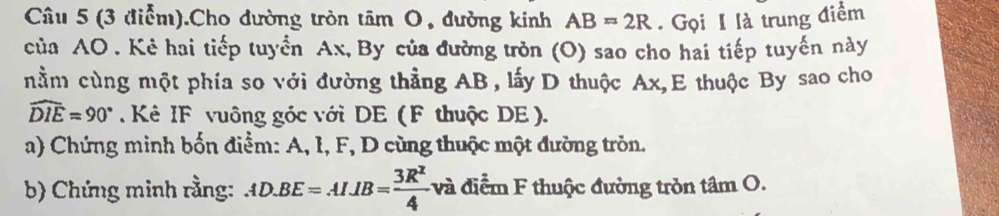 (3 điễm).Cho đường tròn tâm O, đường kinh AB=2R Gọi I là trung điểm 
của AO. Kẻ hai tiếp tuyển Ax, By của đường tròn (O) sao cho hai tiếp tuyến này 
nằm cùng một phía so với đường thẳng AB, lấy D thuộc Ax, E thuộc By sao cho
widehat DIE=90°. Kê IF vuông góc với DE ( F thuộc DE ). 
a) Chứng minh bốn điểm: A, I, F, D cùng thuộc một đường tròn. 
b) Chứng minh rằng: AD.BE=AI. IB= 3R^2/4 v_0^2 và điểm F thuộc đường tròn tâm O.