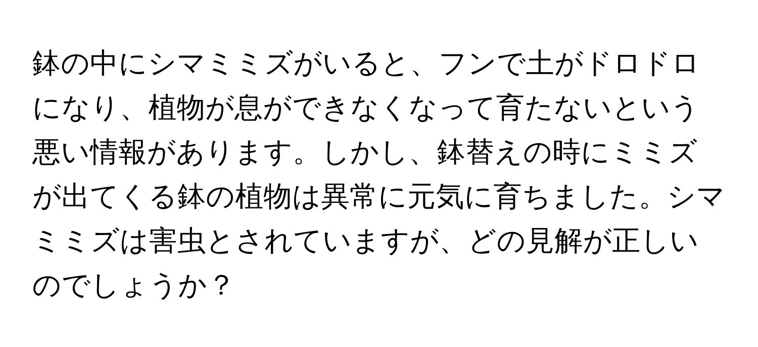 鉢の中にシマミミズがいると、フンで土がドロドロになり、植物が息ができなくなって育たないという悪い情報があります。しかし、鉢替えの時にミミズが出てくる鉢の植物は異常に元気に育ちました。シマミミズは害虫とされていますが、どの見解が正しいのでしょうか？