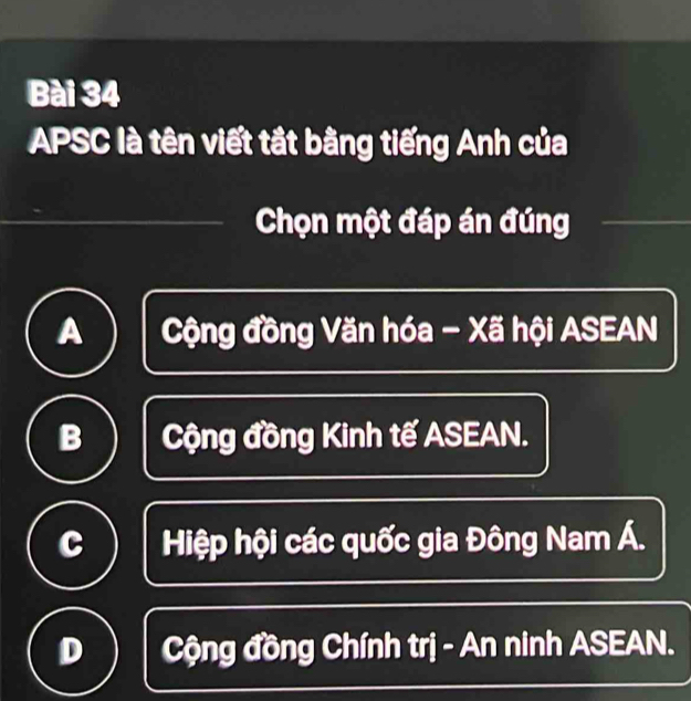 APSC là tên viết tắt bằng tiếng Anh của
Chọn một đáp án đúng
A Cộng đồng Văn hóa - Xã hội ASEAN
B Cộng đồng Kinh tế ASEAN.
c Hiệp hội các quốc gia Đông Nam Á.
D Cộng đồng Chính trị - An ninh ASEAN.