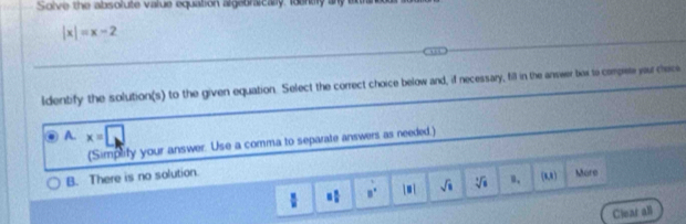 Solve the absolute value equation algebraically foenty any
|x|=x-2
ldentify the solution(s) to the given equation. Select the correct choice below and, if necessary, fill in the answer bax to compet your chece
A. x=□
(Simplify your answer. Use a comma to separate answers as needed.)
B. There is no solution. Mare
 x/11  = □ /□   a^(frac 1)x |□ | sqrt(□ ) sqrt[3](8). (8,8)
Clear all